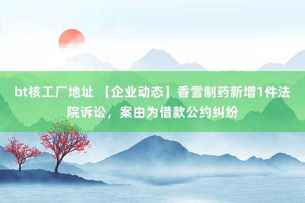 bt核工厂地址 【企业动态】香雪制药新增1件法院诉讼，案由为借款公约纠纷