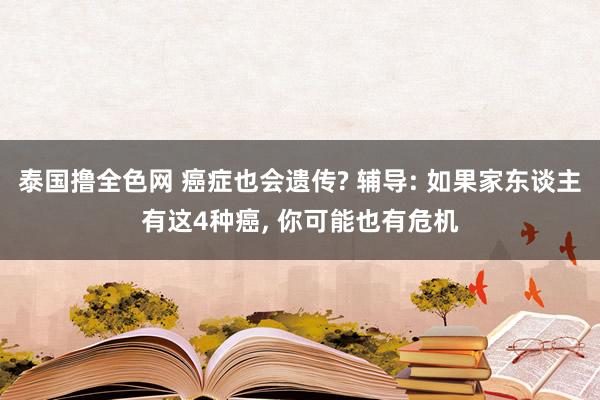 泰国撸全色网 癌症也会遗传? 辅导: 如果家东谈主有这4种癌， 你可能也有危机