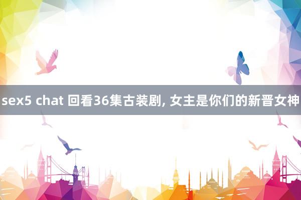 sex5 chat 回看36集古装剧， 女主是你们的新晋女神