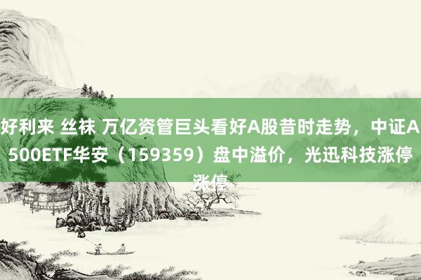 好利来 丝袜 万亿资管巨头看好A股昔时走势，中证A500ETF华安（159359）盘中溢价，光迅科技涨停