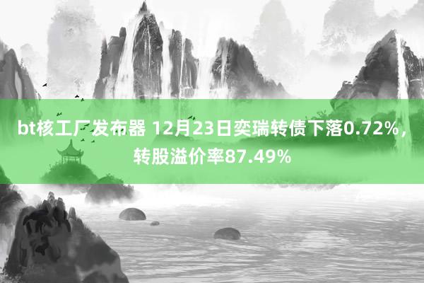 bt核工厂发布器 12月23日奕瑞转债下落0.72%，转股溢价率87.49%