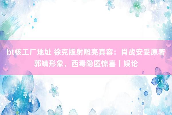 bt核工厂地址 徐克版射雕亮真容：肖战安妥原著郭靖形象，西毒隐匿惊喜丨娱论