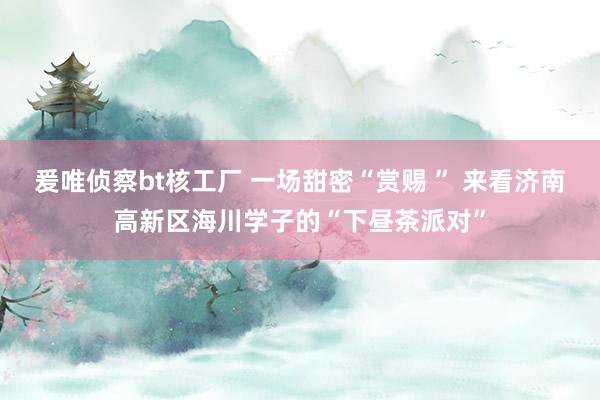 爰唯侦察bt核工厂 一场甜密“赏赐 ” 来看济南高新区海川学子的“下昼茶派对”