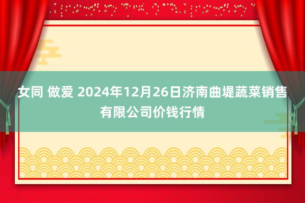 女同 做爱 2024年12月26日济南曲堤蔬菜销售有限公司价钱行情