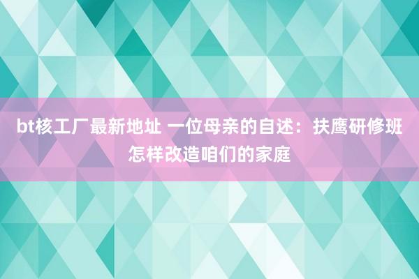 bt核工厂最新地址 一位母亲的自述：扶鹰研修班怎样改造咱们的家庭