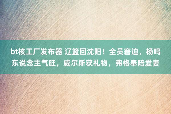 bt核工厂发布器 辽篮回沈阳！全员窘迫，杨鸣东说念主气旺，威尔斯获礼物，弗格奉陪爱妻