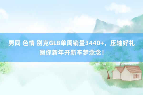 男同 色情 别克GL8单周销量3440+，压轴好礼圆你新年开新车梦念念！