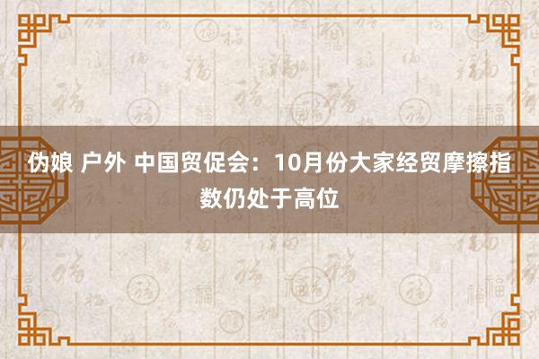 伪娘 户外 中国贸促会：10月份大家经贸摩擦指数仍处于高位