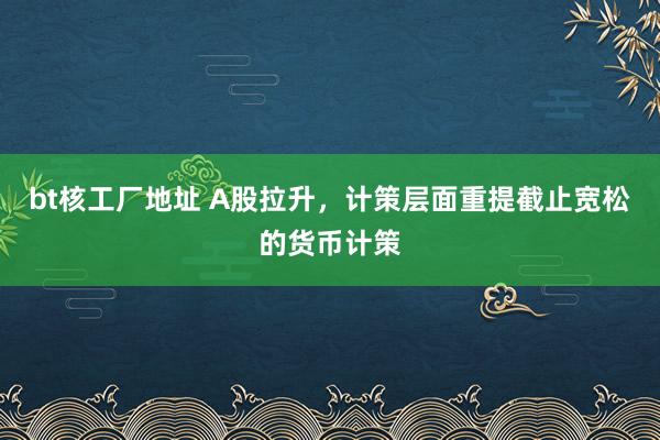 bt核工厂地址 A股拉升，计策层面重提截止宽松的货币计策