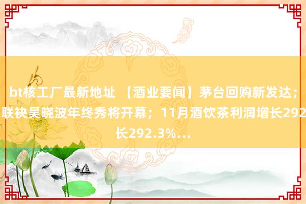 bt核工厂最新地址 【酒业要闻】茅台回购新发达；会稽山联袂吴晓波年终秀将开幕；11月酒饮茶利润增长292.3%…