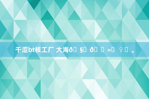 千涩bt核工厂 大海🧜🏻‍♀️。