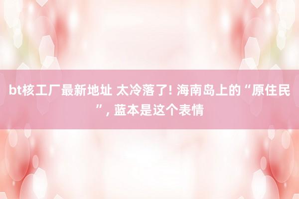 bt核工厂最新地址 太冷落了! 海南岛上的“原住民”， 蓝本是这个表情