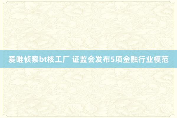 爰唯侦察bt核工厂 证监会发布5项金融行业模范
