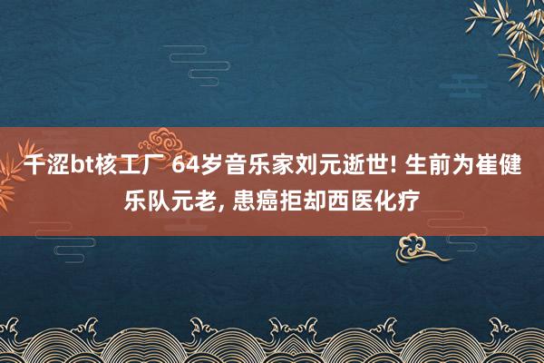 千涩bt核工厂 64岁音乐家刘元逝世! 生前为崔健乐队元老， 患癌拒却西医化疗