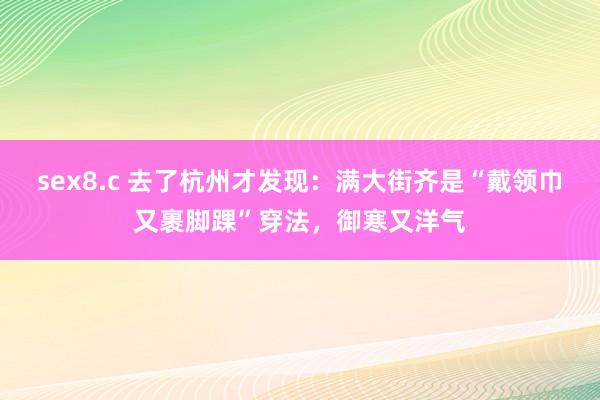 sex8.c 去了杭州才发现：满大街齐是“戴领巾又裹脚踝”穿法，御寒又洋气