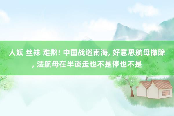 人妖 丝袜 难熬! 中国战巡南海， 好意思航母撤除， 法航母在半谈走也不是停也不是