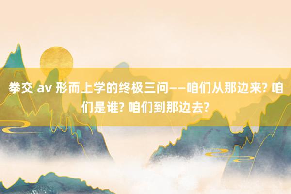 拳交 av 形而上学的终极三问——咱们从那边来? 咱们是谁? 咱们到那边去?