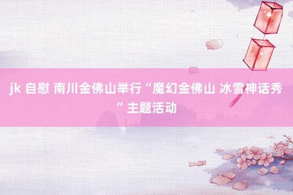 jk 自慰 南川金佛山举行“魔幻金佛山 冰雪神话秀”主题活动