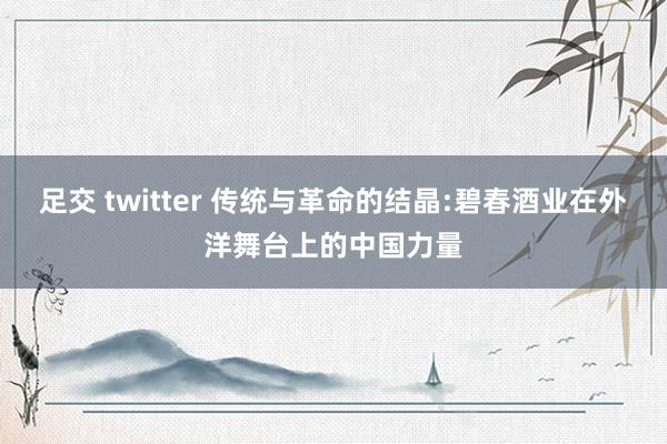 足交 twitter 传统与革命的结晶:碧春酒业在外洋舞台上的中国力量