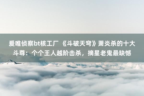 爰唯侦察bt核工厂 《斗破天穹》萧炎杀的十大斗尊：个个王人越阶击杀，摘星老鬼最缺憾