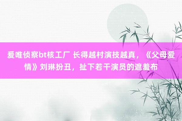 爰唯侦察bt核工厂 长得越村演技越真，《父母爱情》刘琳扮丑，扯下若干演员的遮羞布