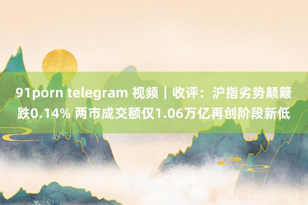 91porn telegram 视频｜收评：沪指劣势颠簸跌0.14% 两市成交额仅1.06万亿再创阶段新低