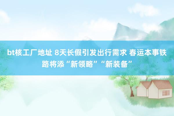 bt核工厂地址 8天长假引发出行需求 春运本事铁路将添“新领略”“新装备”