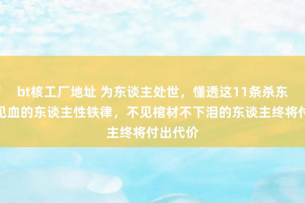bt核工厂地址 为东谈主处世，懂透这11条杀东谈主不见血的东谈主性铁律，不见棺材不下泪的东谈主终将付出代价