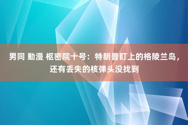 男同 動漫 枢密院十号：特朗普盯上的格陵兰岛，还有丢失的核弹头没找到