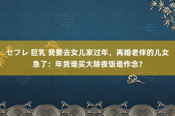 セフレ 巨乳 我要去女儿家过年，再婚老伴的儿女急了：年货谁买大除夜饭谁作念？