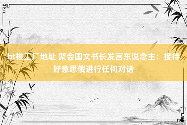 bt核工厂地址 聚会国文书长发言东说念主：接待好意思俄进行任何对话