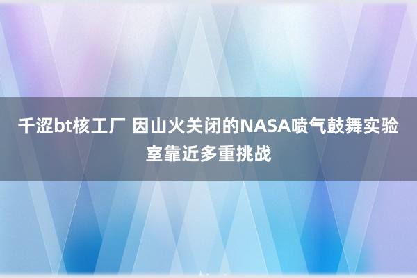 千涩bt核工厂 因山火关闭的NASA喷气鼓舞实验室靠近多重挑战