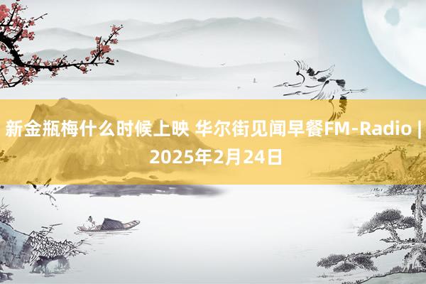 新金瓶梅什么时候上映 华尔街见闻早餐FM-Radio | 2025年2月24日
