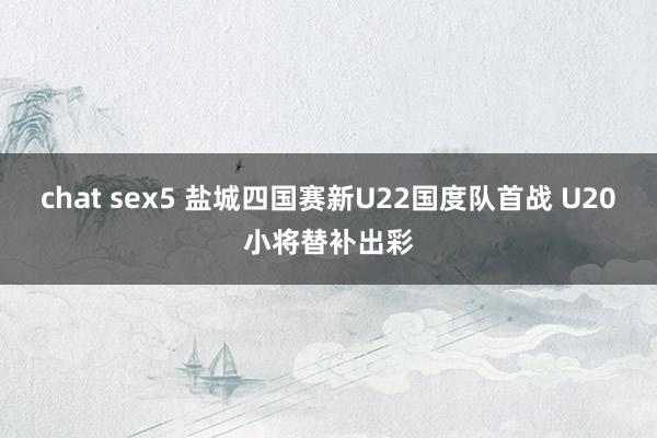 chat sex5 盐城四国赛新U22国度队首战 U20小将替补出彩