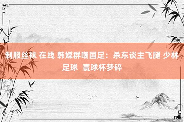 制服丝袜 在线 韩媒群嘲国足：杀东谈主飞腿 少林足球  寰球杯梦碎