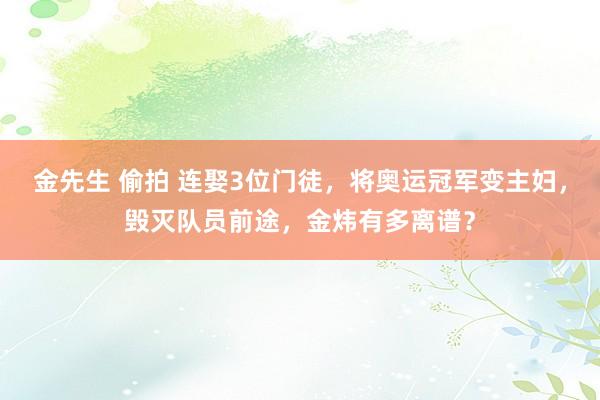 金先生 偷拍 连娶3位门徒，将奥运冠军变主妇，毁灭队员前途，金炜有多离谱？