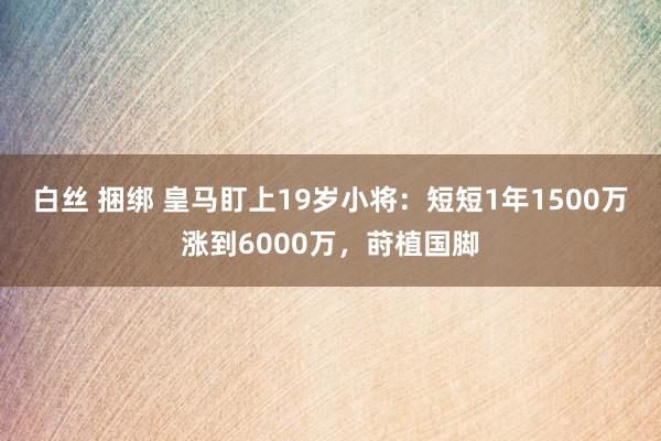 白丝 捆绑 皇马盯上19岁小将：短短1年1500万涨到6000万，莳植国脚