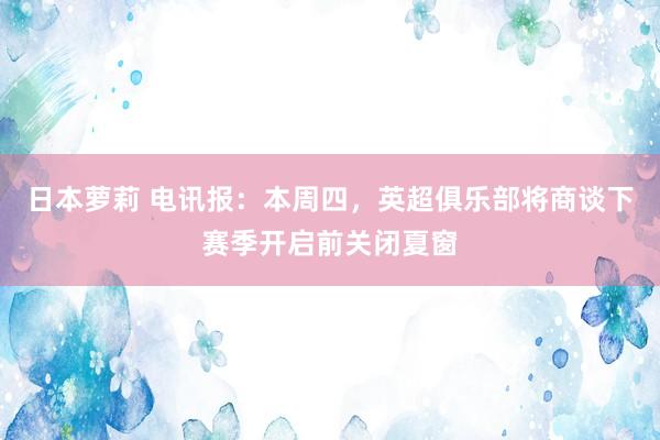 日本萝莉 电讯报：本周四，英超俱乐部将商谈下赛季开启前关闭夏窗