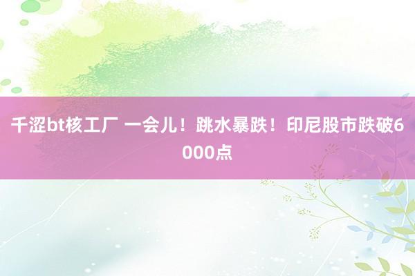 千涩bt核工厂 一会儿！跳水暴跌！印尼股市跌破6000点