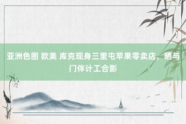 亚洲色图 欧美 库克现身三里屯苹果零卖店，晒与门伴计工合影