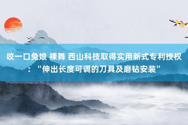 咬一口兔娘 裸舞 西山科技取得实用新式专利授权：“伸出长度可调的刀具及磨钻安装”
