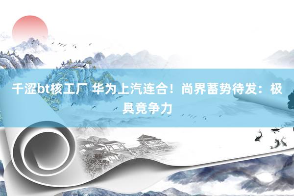 千涩bt核工厂 华为上汽连合！尚界蓄势待发：极具竞争力