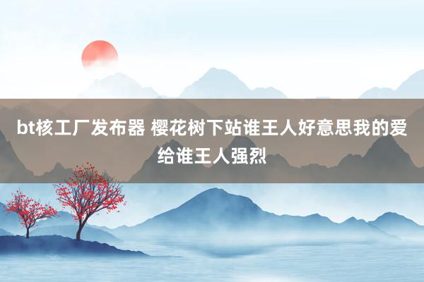 bt核工厂发布器 樱花树下站谁王人好意思我的爱给谁王人强烈