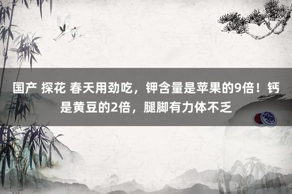 国产 探花 春天用劲吃，钾含量是苹果的9倍！钙是黄豆的2倍，腿脚有力体不乏