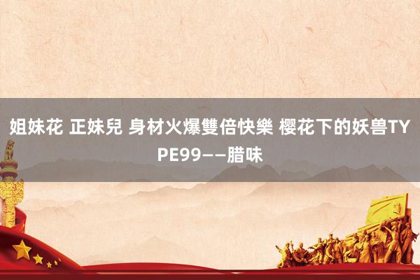 姐妹花 正妹兒 身材火爆雙倍快樂 樱花下的妖兽TYPE99——腊味