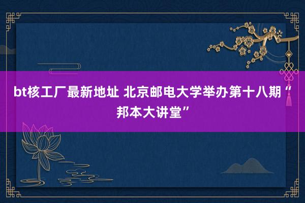 bt核工厂最新地址 北京邮电大学举办第十八期“邦本大讲堂”