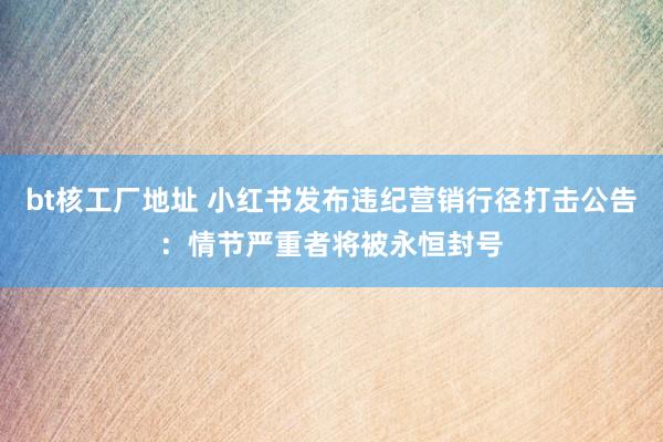 bt核工厂地址 小红书发布违纪营销行径打击公告：情节严重者将被永恒封号