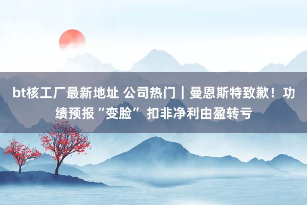 bt核工厂最新地址 公司热门｜曼恩斯特致歉！功绩预报“变脸” 扣非净利由盈转亏