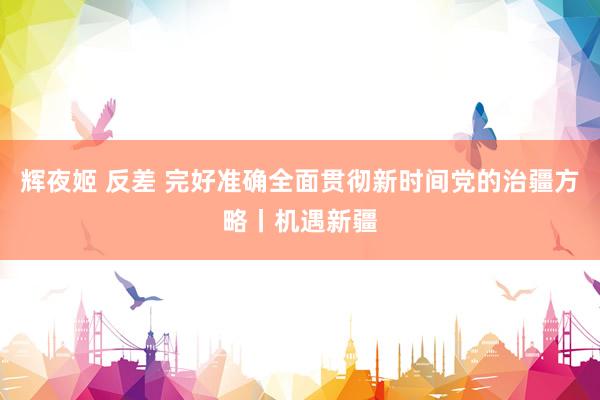 辉夜姬 反差 完好准确全面贯彻新时间党的治疆方略丨机遇新疆