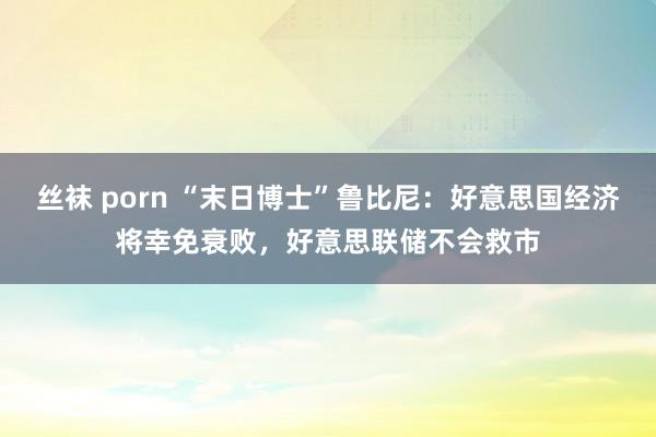 丝袜 porn “末日博士”鲁比尼：好意思国经济将幸免衰败，好意思联储不会救市